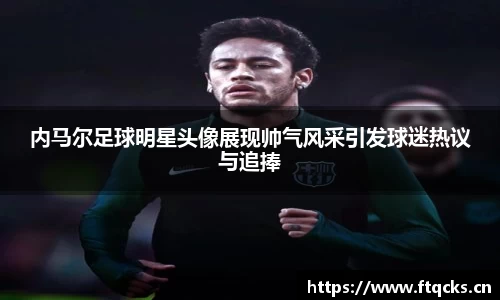 内马尔足球明星头像展现帅气风采引发球迷热议与追捧