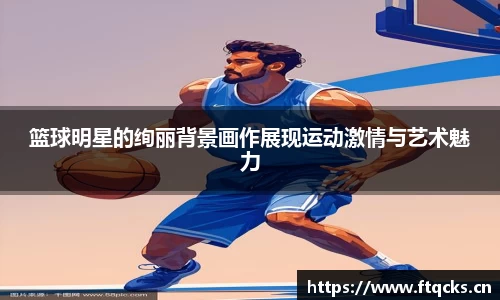 篮球明星的绚丽背景画作展现运动激情与艺术魅力
